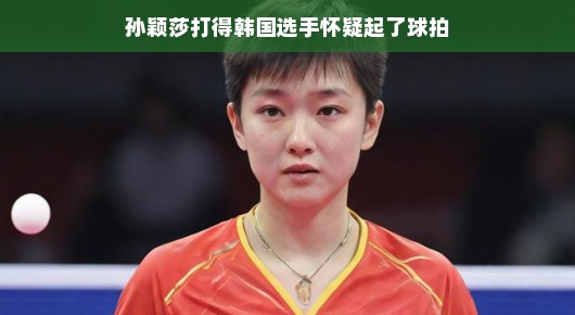 孙颖莎的震撼表现,让韩国选手怀疑起球拍的真实性