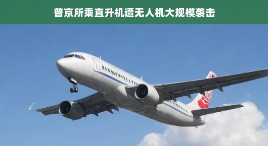 普京所乘直升机遭遇无人机大规模袭击，一场惊心动魄的考验