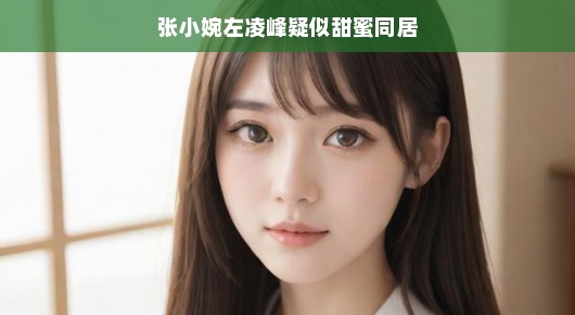 张小婉与左凌峰,疑似甜蜜同居的浪漫传闻