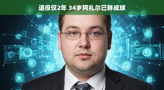 退役仅两年,34岁阿扎尔已胖成球