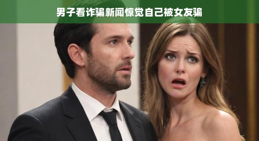 男子看诈骗新闻后惊觉自己被女友骗，一场乌龙式的爱情经历