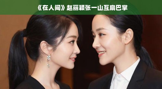 在人间,赵丽颖张一山互扇巴掌背后的故事