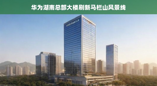 华为湖南总部大楼，刷新马栏山风景线的新地标