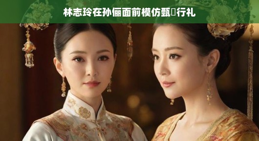 林志玲模仿甄嬛行礼于孙俪面前，一场跨越时空的趣味互动
