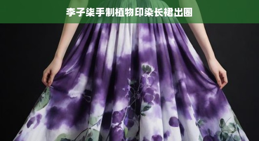李子柒手制植物印染长裙惊艳出圈