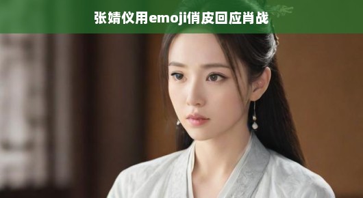 张婧仪用emoji俏皮回应肖战,星光交汇的温馨互动 张婧仪用emoji俏皮回应肖战,星光交汇的温馨互动