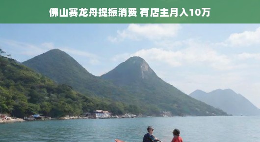 佛山赛龙舟提振消费，月入十万的店主故事佛山赛龙舟点燃消费热情，一店主喜获月入十万佳绩