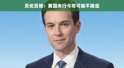 贝伦贝格，英国央行今年可能不降息，市场反应如何？