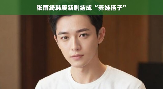张雨绮韩庚新剧结成养娃搭子，一次跨界的合作之旅