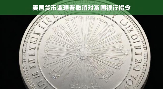 美国货币监理署撤消对富国银行指令，重塑银行监管的新篇章