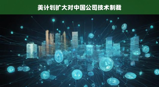 美计划扩大对中国公司技术制裁，背后的逻辑与挑战