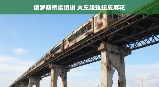 俄罗斯桥梁坍塌 火车脱轨扭成麻花(俄罗斯一大桥垮塌铁路断裂)
