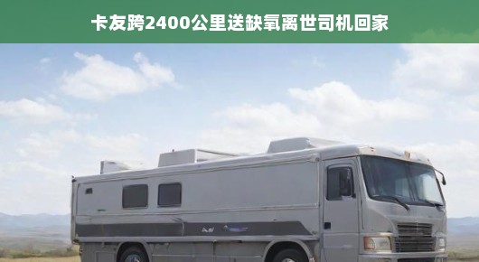卡友跨2400公里送缺氧离世司机回家,一段跨越千里的温情之旅