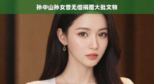 孙中山孙女无私捐赠大批文物,传承历史记忆 孙中山孙女无私捐赠大批文物,传承历史记忆