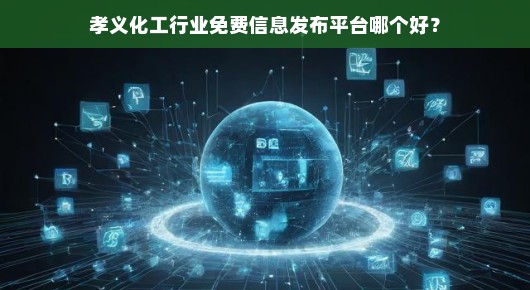 孝义化工行业免费信息发布平台哪个更好?我的真实体验与推荐