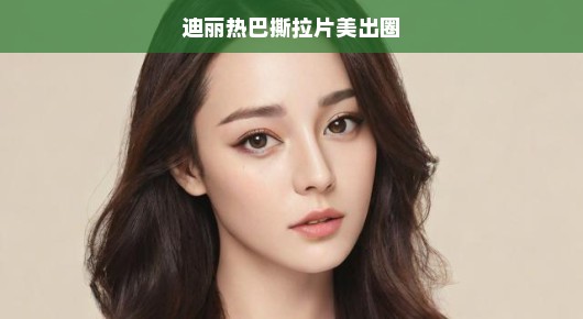 迪丽热巴撕拉片美出圈—探寻美的多重魅力