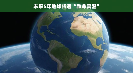 未来五年地球将面临致命高温，但不必过于担忧—让我们一起探索应对策略