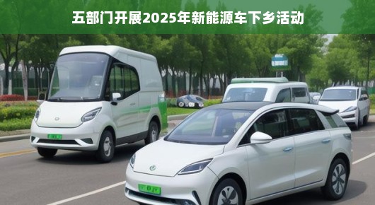 五部门携手开展2025年新能源车下乡活动，绿色出行，未来已来