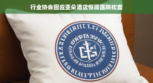 行业协会回应亚朵酒店惊现医院枕套事件，一场误会引发的深度探讨