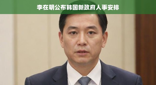 李在明公布韩国新政府人事安排，新篇章的开启